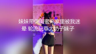   妹妹带俩闺蜜来家里被我迷晕 轮流玩草大奶子妹子