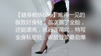 【健身教练666】难得一见的极致好身材，首次露了全脸，还挺漂亮，名器莲花穴，特写全身私密处，收益登顶最劲爆