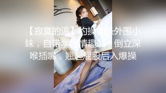 【寂寞的逼】约操苗条外围小妹，自带学生情趣装，倒立深喉插嘴，翘起屁股后入爆操