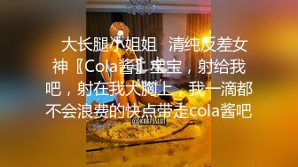 ✿大长腿小姐姐✿清纯反差女神〖Cola酱〗宝宝，射给我吧，射在我大胸上，我一滴都不会浪费的快点带走cola酱吧