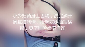 小少妇骑身上舌吻，洗完澡开操互摸调情，抬起双腿抽插猛操，爽了呻吟娇喘连连