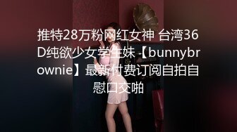 推特28万粉网红女神 台湾36D纯欲少女学生妹【bunnybrownie】最新付费订阅自拍自慰口交啪