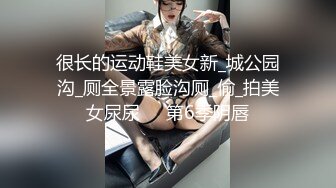 很长的运动鞋美女新_城公园沟_厕全景露脸沟厕_偷_拍美女尿尿❤️第6季阴唇