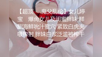 【超顶❤️鬼父乱伦】女儿婷宝✿ 爆肏女儿及闺蜜胖妹 鲜甜海鲜吮汁蜜穴 紧致白虎夹吸榨射 胖妹白浆泛滥被榨干了