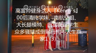 高富帅健身达人『Kenny`s』00后清纯学妹、南航空姐、大长腿模特、白富美留学生 众多骚婊成倒贴母狗！人生赢家1 (3)