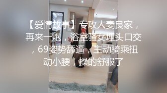 【爱情故事】专攻人妻良家，再来一炮，浴室骚女埋头口交，69姿势舔逼，主动骑乘扭动小腰，操的舒服了