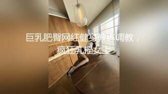 巨乳肥臀网红健身教练调教，疯狂乳摇女上