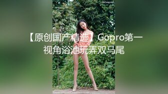 【原创国产精选】Gopro第一视角浴池玩弄双马尾