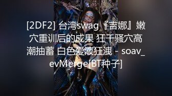 [2DF2] 台湾swag『吉娜』嫩穴重训后的成果 狂干骚穴高潮抽蓄 白色爱液狂洩 - soav_evMerge[BT种子]