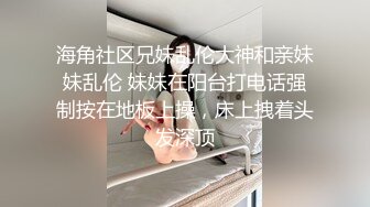 海角社区兄妹乱伦大神和亲妹妹乱伦 妹妹在阳台打电话强制按在地板上操，床上拽着头发深顶