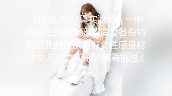 《精选2022真实泄密》一中两青三对男女激情造爱各有特色巨乳肥臀欲望淑女性感身材小女友干之前来段骚舞挑逗 (3)