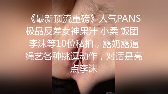 《最新顶流重磅》人气PANS极品反差女神果汁 小柔 饭团 李沫等10位私拍，露奶露逼绳艺各种挑逗动作，对话是亮点李沫