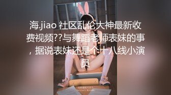 海.jiao 社区乱伦大神最新收费视频??与舞蹈老师表妹的事，据说表妹还是个十八线小演员