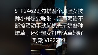 STP24622 勾搭两个风骚女技师小哥想要啪啪，淫声荡语不断撩骚动手动脚扒光玩奶各种爆草，还让骚女打电话草她好刺激 VIP2209