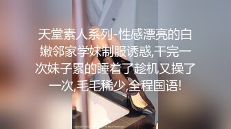 天堂素人系列-性感漂亮的白嫩邻家学妹制服诱惑,干完一次妹子累的睡着了趁机又操了一次,毛毛稀少,全程国语!