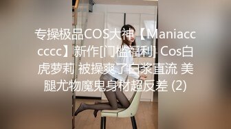 专操极品COS大神【Maniacccccc】新作[门槛福利] Cos白虎萝莉 被操爽了白浆直流 美腿尤物魔鬼身材超反差 (2)