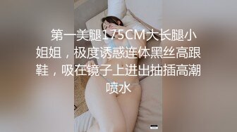    第一美腿175CM大长腿小姐姐，极度诱惑连体黑丝高跟鞋，吸在镜子上进出抽插高潮喷水