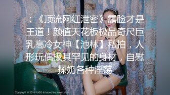 ：《顶流网红泄密》露脸才是王道！颜值天花板极品奇尺巨乳高冷女神【池林】私拍，人形玩偶极其罕见的身材，自慰揉奶各种淫荡