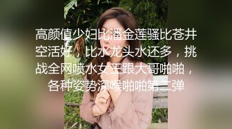 高颜值少妇比潘金莲骚比苍井空活好，比水龙头水还多，挑战全网喷水女王跟大哥啪啪，各种姿势深喉啪啪第二弹