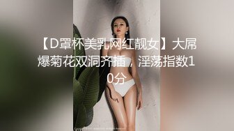 【D罩杯美乳网红靓女】大屌爆菊花双洞齐插，淫荡指数10分