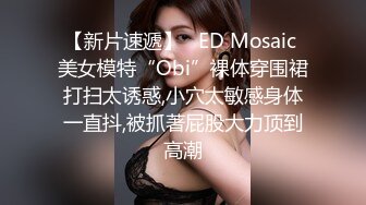 【新片速遞】   ED Mosaic 美女模特“Obi”裸体穿围裙打扫太诱惑,小穴太敏感身体一直抖,被抓著屁股大力顶到高潮