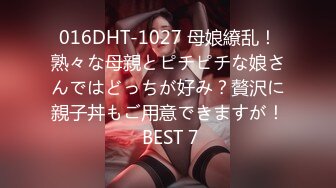 016DHT-1027 母娘繚乱！熟々な母親とピチピチな娘さんではどっちが好み？贅沢に親子丼もご用意できますが！ BEST 7