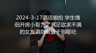 2024-3-17酒店偷拍 学生情侣开房小哥为了满足欲求不满的女友酒后做爱干到呕吐