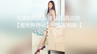 完美的巨乳女神 假阳具自慰【蜜桃臀娇娇】约炮友啪啪【190v】 (75)