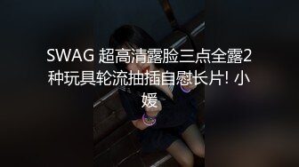 SWAG 超高清露脸三点全露2种玩具轮流抽插自慰长片! 小媛