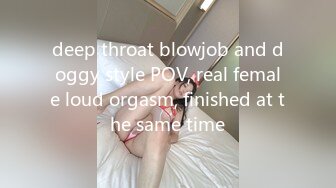 deep throat blowjob and doggy style POV, real female loud orgasm, finished at the same time