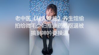 老中医《私人推油》养生馆偷拍给微毛少妇推油药敷抠逼被搞到呻吟要操逼