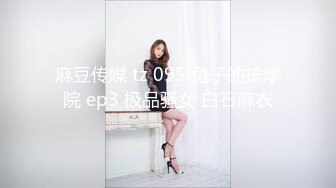 麻豆传媒 tz 095 兔子的按摩院 ep3 极品骚女 白石麻衣