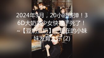 2024年9月，20小时核弹！36D大奶美少女快被干死了！~【豆奶豆奶】，现在的小妹妹发育太好 (2)