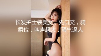 长发护士装美女，先口交，骑乘位，叫声超大，骚气逼人