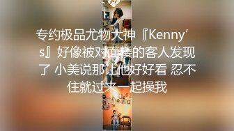 专约极品尤物大神『Kenny’s』好像被对面楼的客人发现了 小美说那让他好好看 忍不住就过来一起操我