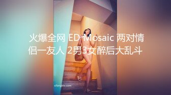  火爆全网 ED Mosaic 两对情侣一友人 2男3女醉后大乱斗