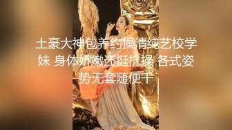 土豪大神包养约操清纯艺校学妹 身体娇嫩还挺抗操 各式姿势无套随便干