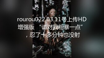 rourou022.03.11号上传HD增强版 “请对我粗暴一点”，忍了十多分钟也没射