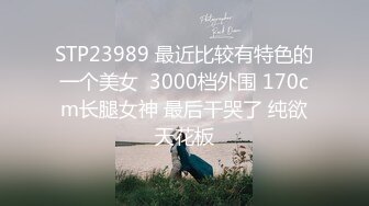 STP23989 最近比较有特色的一个美女  3000档外围 170cm长腿女神 最后干哭了 纯欲天花板