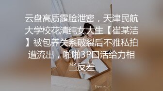 云盘高质露脸泄密，天津民航大学校花清纯女大生【崔某洁】被包养关系破裂后不雅私拍遭流出，啪啪3P口活给力相当反差