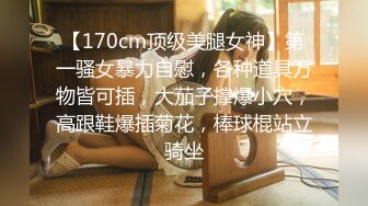 【170cm顶级美腿女神】第一骚女暴力自慰，各种道具万物皆可插，大茄子撑爆小穴，高跟鞋爆插菊花，棒球棍站立骑坐