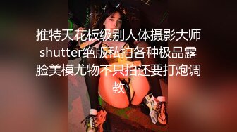 推特天花板级别人体摄影大师shutter绝版私拍各种极品露脸美模尤物不只拍还要打炮调教