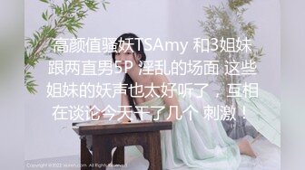 高颜值骚妖TSAmy 和3姐妹跟两直男5P 淫乱的场面 这些姐妹的妖声也太好听了，互相在谈论今天干了几个 刺激！