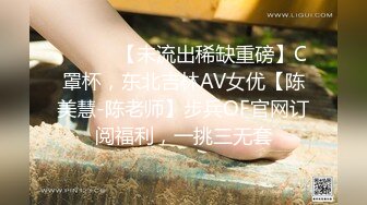 ⚫️⚫️【未流出稀缺重磅】C罩杯，东北吉林AV女优【陈美慧-陈老师】步兵OF官网订阅福利，一挑三无套