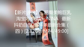 【新片速遞】 ⭐肥臀美鲍巨乳⭐淘宝内衣模特♥NINA♥最新抖奶自慰2024年最新合集（四）[2.82GB/MP4/49:00]