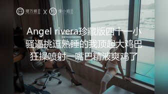 Angel rivera珍藏版四十一小骚逼挑逗熟睡的我顶起大鸡巴狂操喷射一嘴巴精液爽鸡了