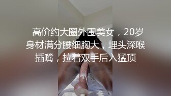   高价约大圈外围美女，20岁身材满分腰细胸大，埋头深喉插嘴，拉着双手后入猛顶